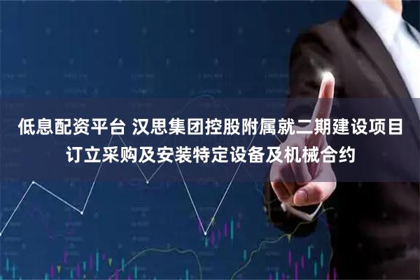 低息配资平台 汉思集团控股附属就二期建设项目订立采购及安装特定设备及机械合约
