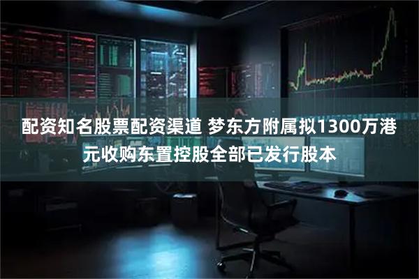 配资知名股票配资渠道 梦东方附属拟1300万港元收购东置控股全部已发行股本