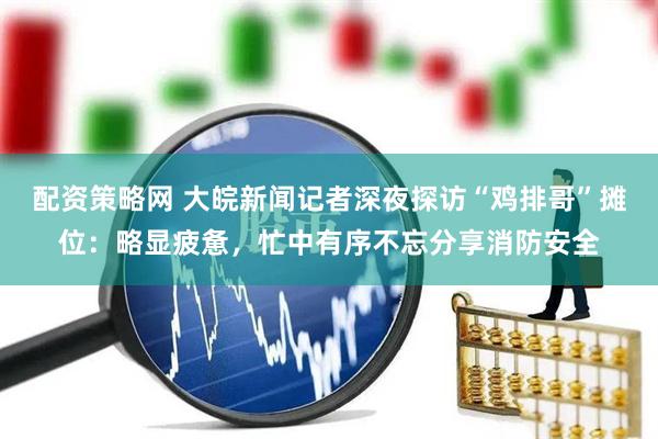 配资策略网 大皖新闻记者深夜探访“鸡排哥”摊位：略显疲惫，忙中有序不忘分享消防安全