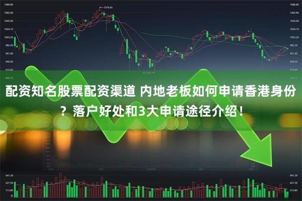 配资知名股票配资渠道 内地老板如何申请香港身份？落户好处和3大申请途径介绍！