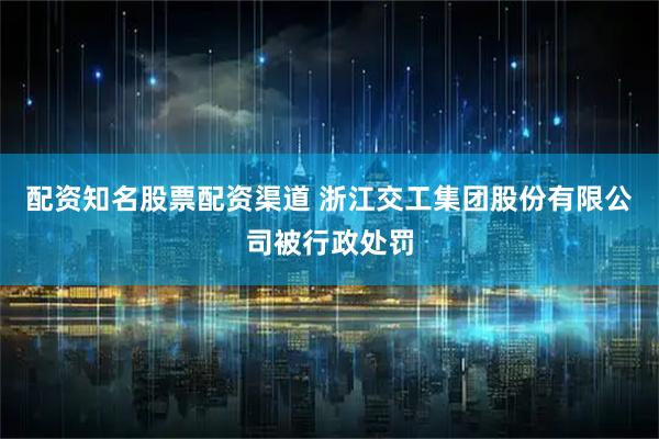 配资知名股票配资渠道 浙江交工集团股份有限公司被行政处罚