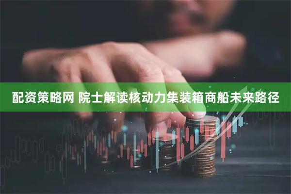 配资策略网 院士解读核动力集装箱商船未来路径