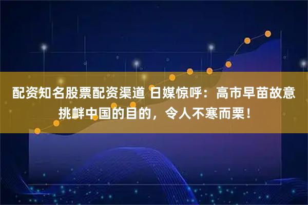 配资知名股票配资渠道 日媒惊呼：高市早苗故意挑衅中国的目的，令人不寒而栗！
