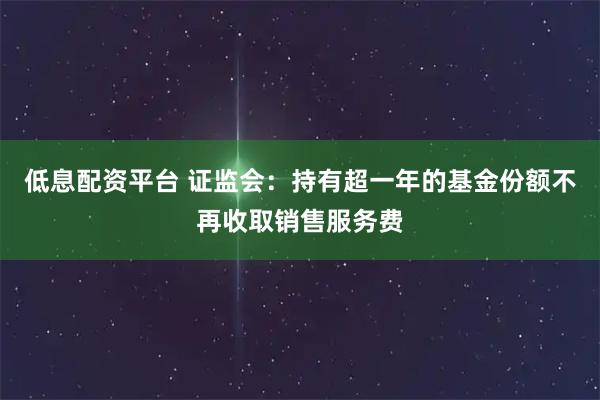 低息配资平台 证监会：持有超一年的基金份额不再收取销售服务费