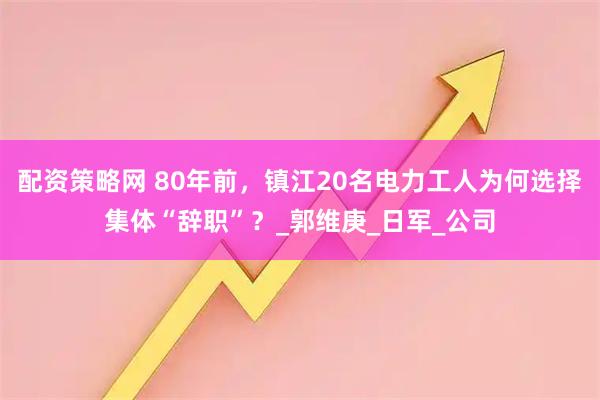 配资策略网 80年前，镇江20名电力工人为何选择集体“辞职”？_郭维庚_日军_公司