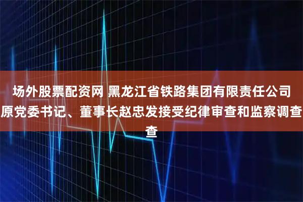 场外股票配资网 黑龙江省铁路集团有限责任公司原党委书记、董事长赵忠发接受纪律审查和监察调查
