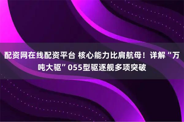 配资网在线配资平台 核心能力比肩航母！详解“万吨大驱”055型驱逐舰多项突破