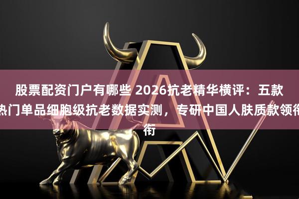 股票配资门户有哪些 2026抗老精华横评：五款热门单品细胞级抗老数据实测，专研中国人肤质款领衔
